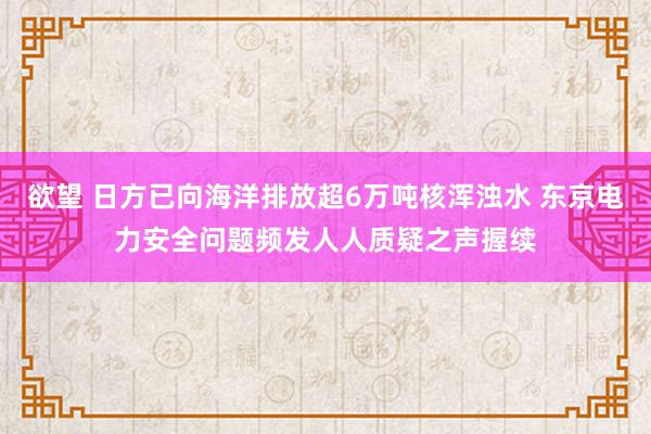 欲望 日方已向海洋排放超6万吨核浑浊水 东京电力安全问题频发人人质疑之声握续