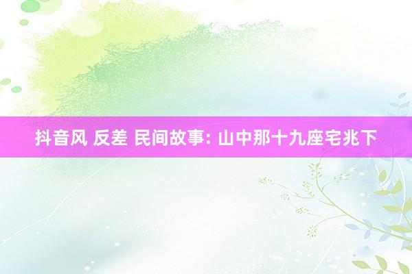 抖音风 反差 民间故事: 山中那十九座宅兆下