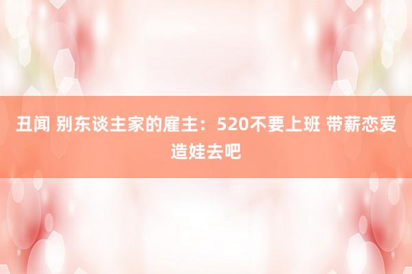 丑闻 别东谈主家的雇主：520不要上班 带薪恋爱造娃去吧