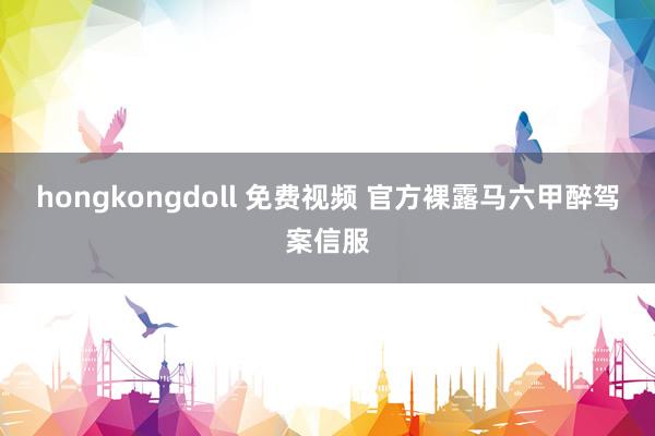 hongkongdoll 免费视频 官方裸露马六甲醉驾案信服