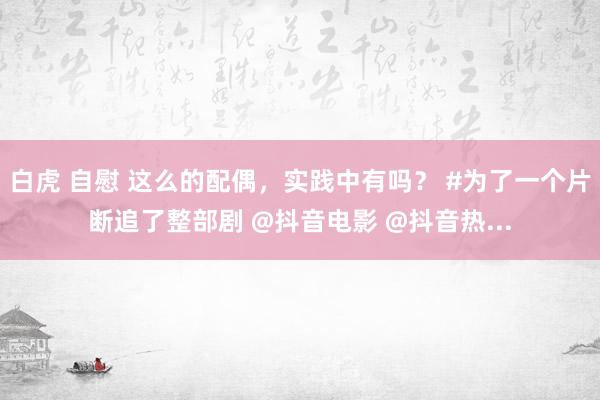白虎 自慰 这么的配偶，实践中有吗？ #为了一个片断追了整部剧 @抖音电影 @抖音热...