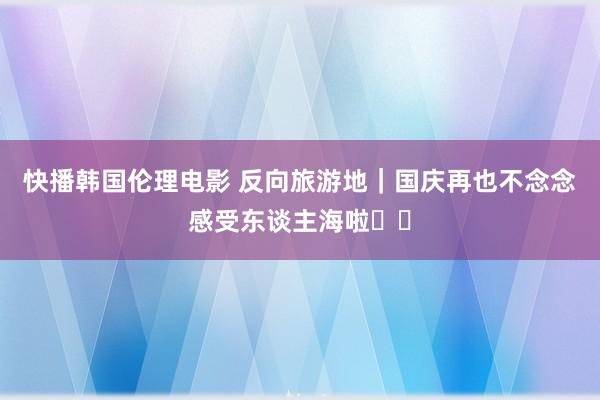 快播韩国伦理电影 反向旅游地|国庆再也不念念感受东谈主海啦❗️