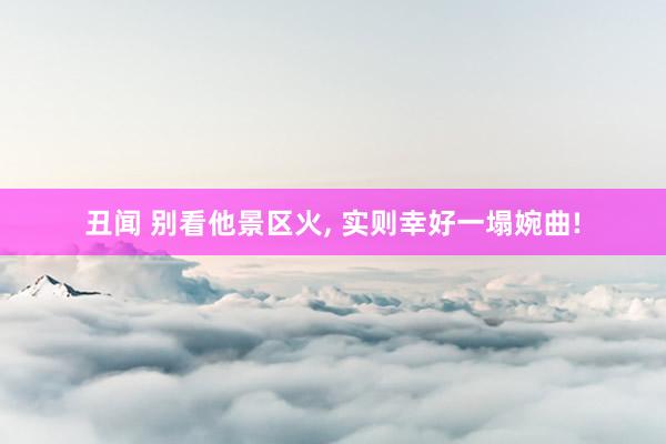 丑闻 别看他景区火， 实则幸好一塌婉曲!