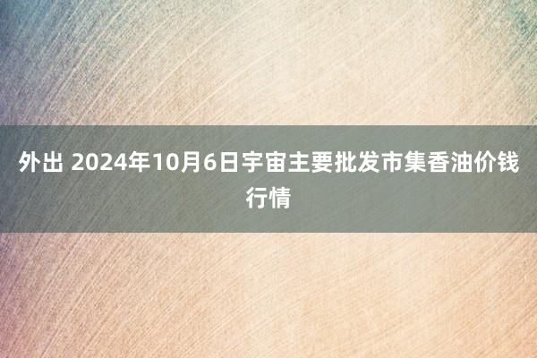 外出 2024年10月6日宇宙主要批发市集香油价钱行情