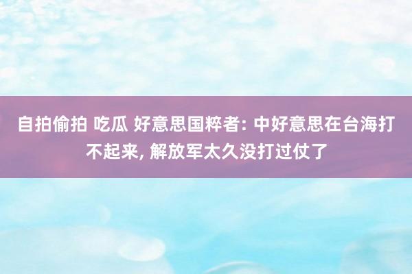 自拍偷拍 吃瓜 好意思国粹者: 中好意思在台海打不起来， 解放军太久没打过仗了