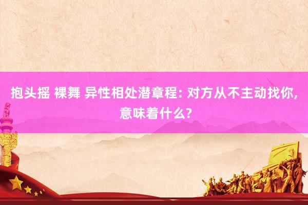 抱头摇 裸舞 异性相处潜章程: 对方从不主动找你， 意味着什么?