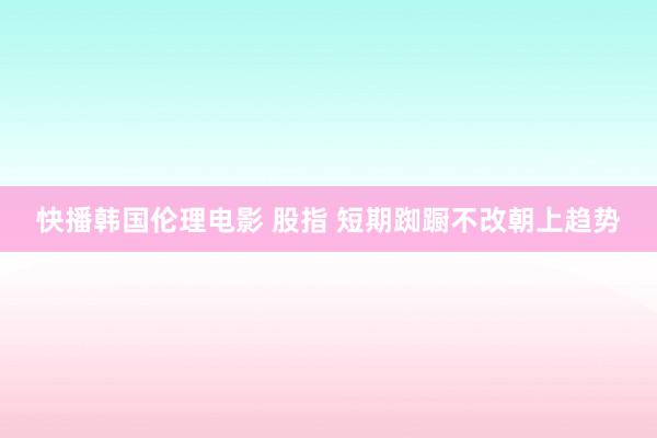快播韩国伦理电影 股指 短期踟蹰不改朝上趋势