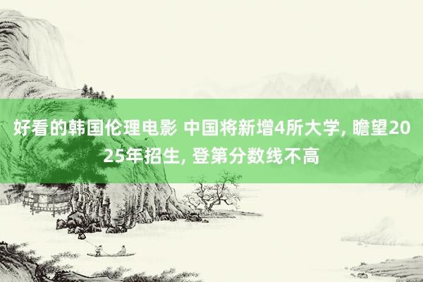 好看的韩国伦理电影 中国将新增4所大学， 瞻望2025年招生， 登第分数线不高