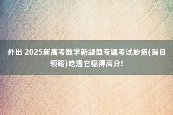 外出 2025新高考数学新题型专题考试妙招(瞩目领路)吃透它稳得高分!