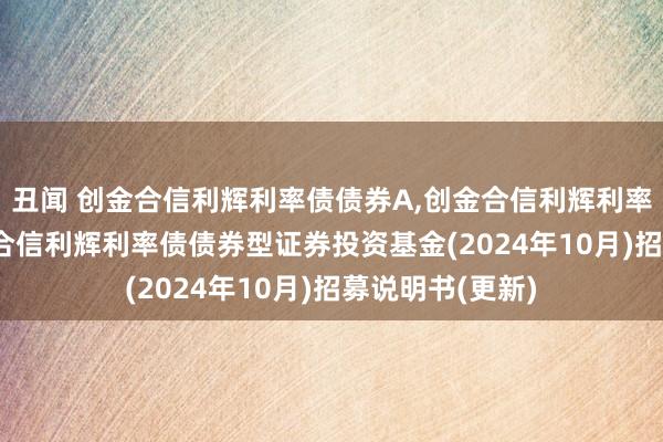 丑闻 创金合信利辉利率债债券A,创金合信利辉利率债债券C: 创金合信利辉利率债债券型证券投资基金(2024年10月)招募说明书(更新)