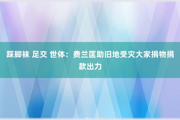 踩脚袜 足交 世体:费兰匡助旧地受灾大家 捐物捐款出力