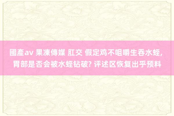 國產av 果凍傳媒 肛交 假定鸡不咀嚼生吞水蛭， 胃部是否会被水蛭钻破? 评述区恢复出乎预料