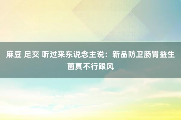 麻豆 足交 听过来东说念主说:新品防卫肠胃益生菌真不行跟风