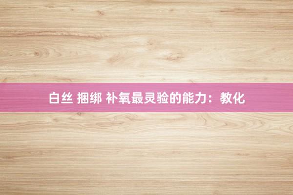 白丝 捆绑 补氧最灵验的能力：教化