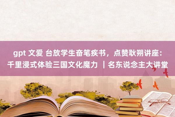 gpt 文爱 台放学生奋笔疾书，点赞耿朔讲座：千里浸式体验三国文化魔力 ｜名东说念主大讲堂