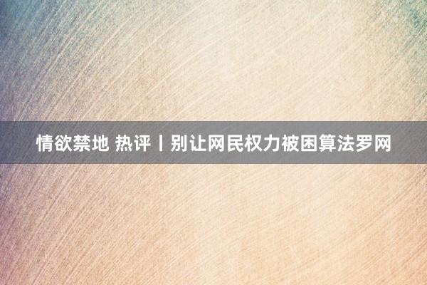 情欲禁地 热评丨别让网民权力被困算法罗网