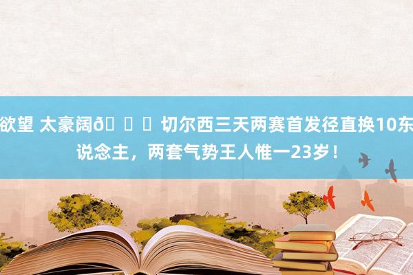 欲望 太豪阔😍切尔西三天两赛首发径直换10东说念主，两套气势王人惟一23岁！