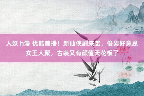 人妖 h漫 优酷首播！新仙侠剧来袭，俊男好意思女王人聚，古装又有颜值天花板了