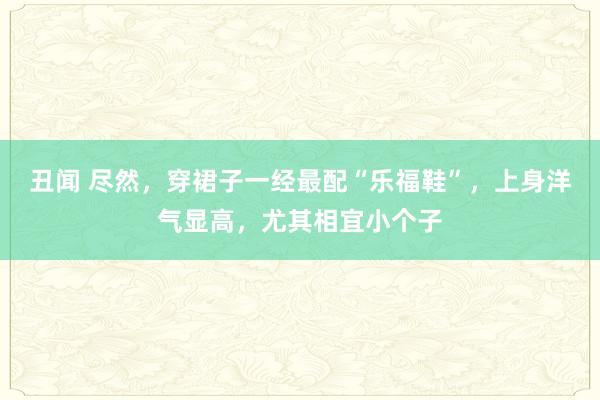 丑闻 尽然，穿裙子一经最配“乐福鞋”，上身洋气显高，尤其相宜小个子