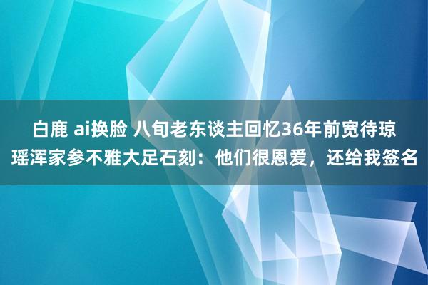 白鹿 ai换脸 八旬老东谈主回忆36年前宽待琼瑶浑家参不雅大足石刻：他们很恩爱，还给我签名