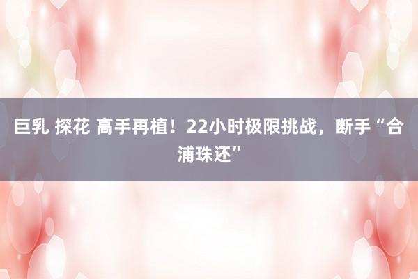 巨乳 探花 高手再植！22小时极限挑战，断手“合浦珠还”
