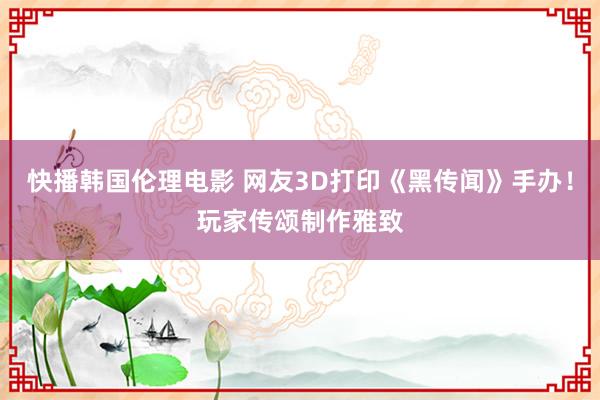 快播韩国伦理电影 网友3D打印《黑传闻》手办！玩家传颂制作雅致