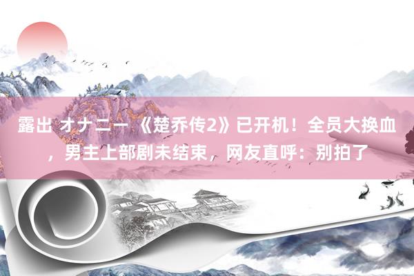 露出 オナニー 《楚乔传2》已开机！全员大换血，男主上部剧未结束，网友直呼：别拍了