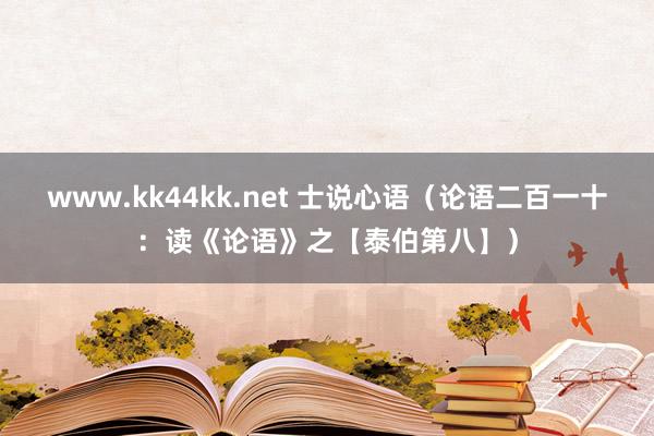 www.kk44kk.net 士说心语（论语二百一十：读《论语》之【泰伯第八】）