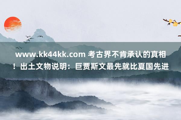 www.kk44kk.com 考古界不肯承认的真相！出土文物说明：巨贾斯文最先就比夏国先进