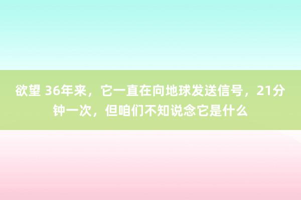 欲望 36年来，它一直在向地球发送信号，21分钟一次，但咱们不知说念它是什么