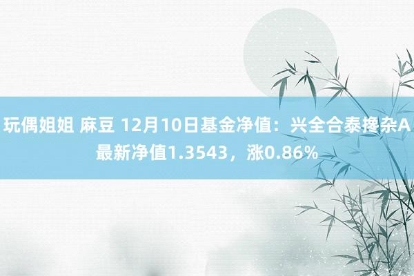 玩偶姐姐 麻豆 12月10日基金净值：兴全合泰搀杂A最新净值1.3543，涨0.86%