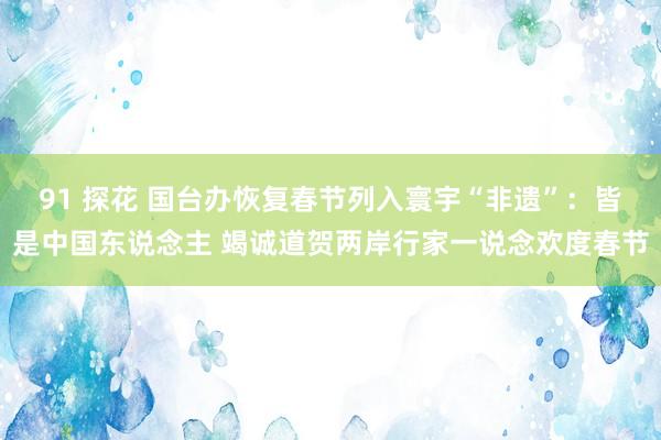 91 探花 国台办恢复春节列入寰宇“非遗”：皆是中国东说念主 竭诚道贺两岸行家一说念欢度春节