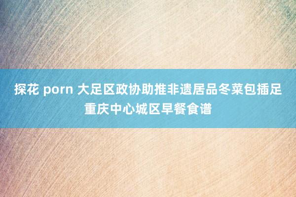 探花 porn 大足区政协助推非遗居品冬菜包插足重庆中心城区早餐食谱
