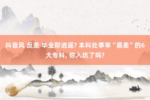 抖音风 反差 毕业即逍遥? 本科处事率“最差”的6大专科， 你入坑了吗?