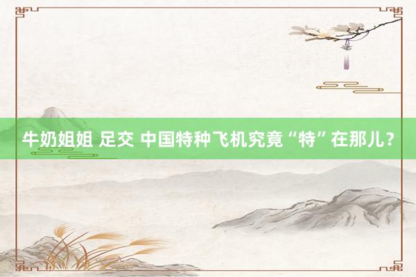 牛奶姐姐 足交 中国特种飞机究竟“特”在那儿？