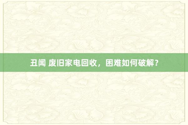 丑闻 废旧家电回收，困难如何破解？