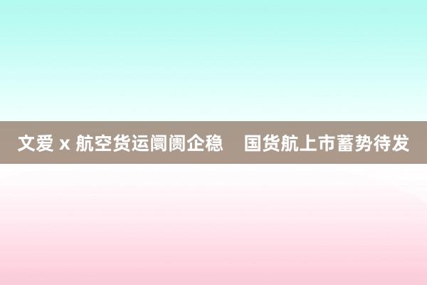 文爱 x 航空货运阛阓企稳    国货航上市蓄势待发