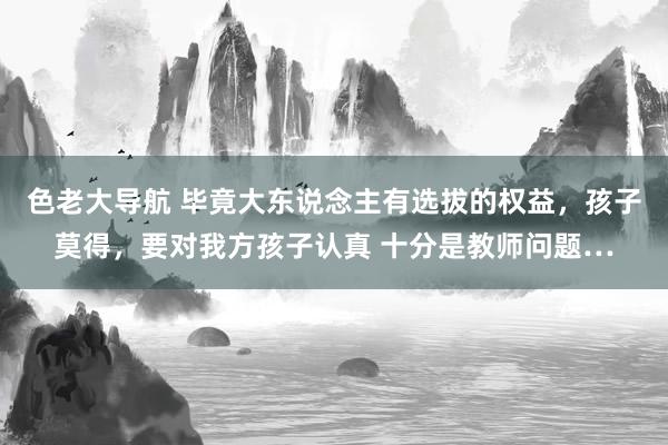 色老大导航 毕竟大东说念主有选拔的权益，孩子莫得，要对我方孩子认真 十分是教师问题…