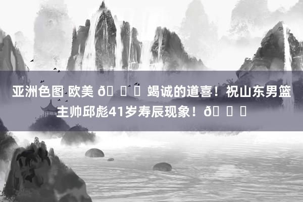 亚洲色图 欧美 🎂竭诚的道喜！祝山东男篮主帅邱彪41岁寿辰现象！🎂