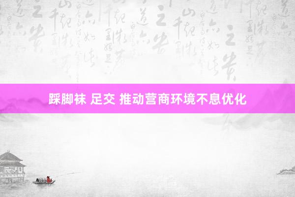 踩脚袜 足交 推动营商环境不息优化