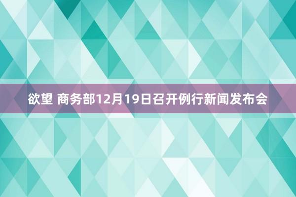 欲望 商务部12月19日召开例行新闻发布会