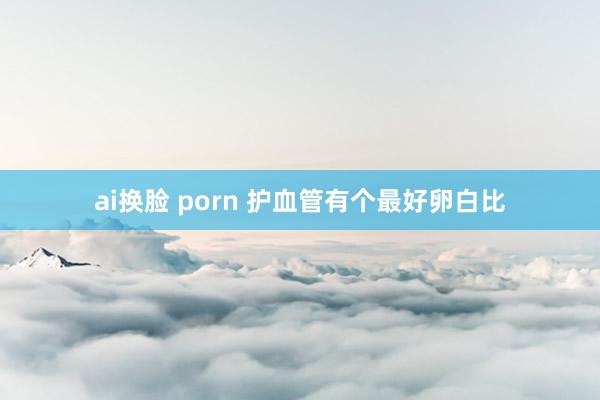 ai换脸 porn 护血管有个最好卵白比