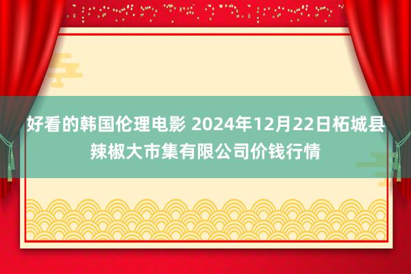 好看的韩国伦理电影 2024年12月22日柘城县辣椒大市集有限公司价钱行情