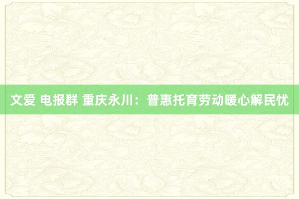 文爱 电报群 重庆永川：普惠托育劳动暖心解民忧