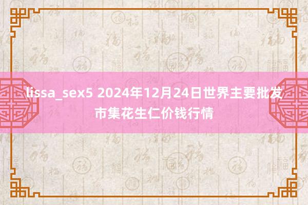 lissa_sex5 2024年12月24日世界主要批发市集花生仁价钱行情