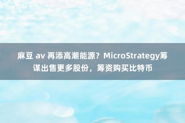 麻豆 av 再添高潮能源？MicroStrategy筹谋出售更多股份，筹资购买比特币