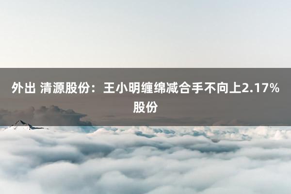 外出 清源股份：王小明缠绵减合手不向上2.17%股份