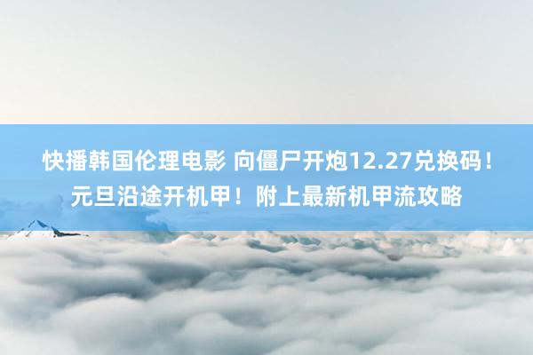快播韩国伦理电影 向僵尸开炮12.27兑换码！元旦沿途开机甲！附上最新机甲流攻略
