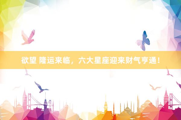 欲望 隆运来临，六大星座迎来财气亨通！
