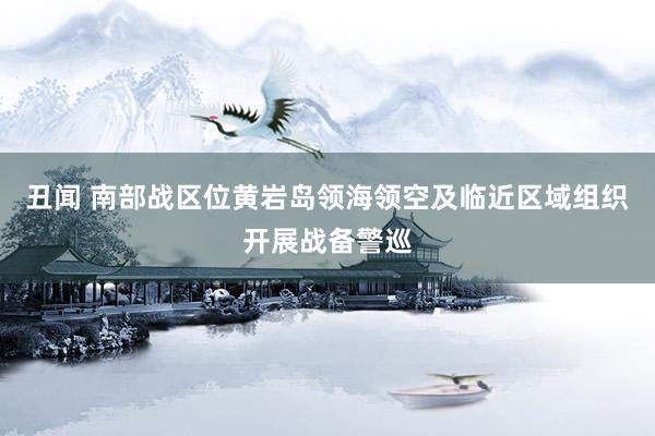 丑闻 南部战区位黄岩岛领海领空及临近区域组织开展战备警巡